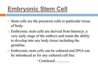 Embryonic Stem Cell
 Stem cells are the precursor cells to particular tissue
of body.
 Embryonic stem cells are derived from bastocyt, a
very early stage of the embryo and retain the ability
to develop into any body tissue including the
germline.
 Embryonic stem cells can be cultured and DNA can
be introduced as for any cultured cell line.
 Continued…………
 