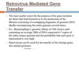 Retrovirus Mediated Gene
Transfer
 The most useful vector for the purpose of the gene isolation
are those that lend themselves to the production of the
libraries consisting of overlapping fragments of genomic DNA
ideally encompassing the entire genome several times.
 Ex:- Bacteriophage λ genomic library of 106 viruses each
containing on overage 20kb of DNA represent 6-7 copies of
the entire mouse genome and the probability that each gene is
represented is very high.
 Retroviruses can be used for the transfer of the foreign genes
into animal genomes.
 Continued…………
 