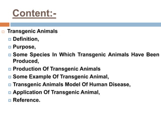 Content:-
 Transgenic Animals
 Definition,
 Purpose,
 Some Species In Which Transgenic Animals Have Been
Produced,
 Production Of Transgenic Animals
 Some Example Of Transgenic Animal,
 Transgenic Animals Model Of Human Disease,
 Application Of Transgenic Animal,
 Reference.
 
