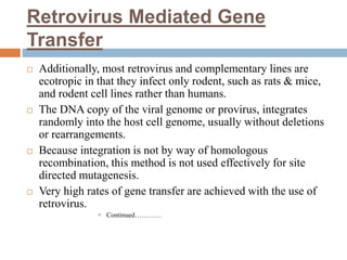 Retrovirus Mediated Gene
Transfer
 Additionally, most retrovirus and complementary lines are
ecotropic in that they infect only rodent, such as rats & mice,
and rodent cell lines rather than humans.
 The DNA copy of the viral genome or provirus, integrates
randomly into the host cell genome, usually without deletions
or rearrangements.
 Because integration is not by way of homologous
recombination, this method is not used effectively for site
directed mutagenesis.
 Very high rates of gene transfer are achieved with the use of
retrovirus.
 Continued…………
 