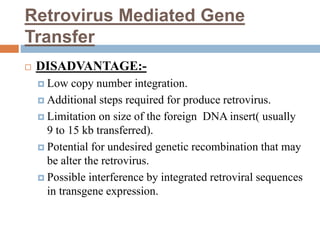 Retrovirus Mediated Gene
Transfer
 DISADVANTAGE:-
 Low copy number integration.
 Additional steps required for produce retrovirus.
 Limitation on size of the foreign DNA insert( usually
9 to 15 kb transferred).
 Potential for undesired genetic recombination that may
be alter the retrovirus.
 Possible interference by integrated retroviral sequences
in transgene expression.
 