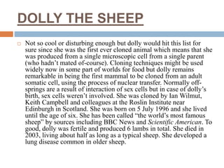 DOLLY THE SHEEP
 Not so cool or disturbing enough but dolly would hit this list for
sure since she was the first ever cloned animal which means that she
was produced from a single microscopic cell from a single parent
(who hadn’t mated of-course). Cloning techniques might be used
widely now in some part of worlds for food but dolly remains
remarkable in being the first mammal to be cloned from an adult
somatic cell, using the process of nuclear transfer. Normally off-
springs are a result of interaction of sex cells but in case of dolly’s
birth, sex cells weren’t involved. She was cloned by Ian Wilmut,
Keith Campbell and colleagues at the Roslin Institute near
Edinburgh in Scotland. She was born on 5 July 1996 and she lived
until the age of six. She has been called “the world’s most famous
sheep” by sources including BBC News and Scientific American. To
good, dolly was fertile and produced 6 lambs in total. She died in
2003, living about half as long as a typical sheep. She developed a
lung disease common in older sheep.
 