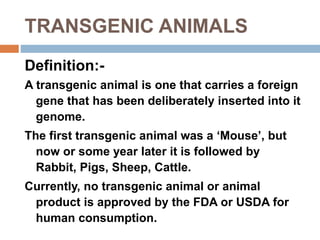 TRANSGENIC ANIMALS
Definition:-
A transgenic animal is one that carries a foreign
gene that has been deliberately inserted into it
genome.
The first transgenic animal was a ‘Mouse’, but
now or some year later it is followed by
Rabbit, Pigs, Sheep, Cattle.
Currently, no transgenic animal or animal
product is approved by the FDA or USDA for
human consumption.
 