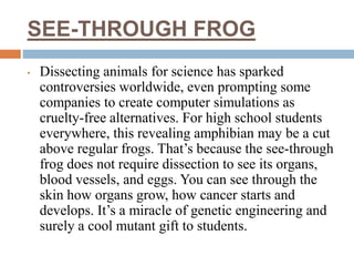 SEE-THROUGH FROG
• Dissecting animals for science has sparked
controversies worldwide, even prompting some
companies to create computer simulations as
cruelty-free alternatives. For high school students
everywhere, this revealing amphibian may be a cut
above regular frogs. That’s because the see-through
frog does not require dissection to see its organs,
blood vessels, and eggs. You can see through the
skin how organs grow, how cancer starts and
develops. It’s a miracle of genetic engineering and
surely a cool mutant gift to students.
 