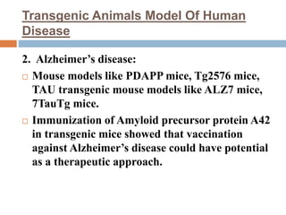 Transgenic Animals Model Of Human
Disease
2. Alzheimer’s disease:
 Mouse models like PDAPP mice, Tg2576 mice,
TAU transgenic mouse models like ALZ7 mice,
7TauTg mice.
 Immunization of Amyloid precursor protein A42
in transgenic mice showed that vaccination
against Alzheimer’s disease could have potential
as a therapeutic approach.
 