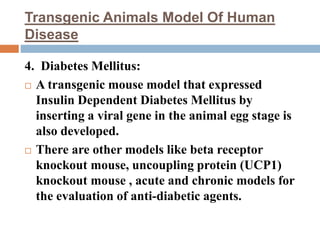 Transgenic Animals Model Of Human
Disease
4. Diabetes Mellitus:
 A transgenic mouse model that expressed
Insulin Dependent Diabetes Mellitus by
inserting a viral gene in the animal egg stage is
also developed.
 There are other models like beta receptor
knockout mouse, uncoupling protein (UCP1)
knockout mouse , acute and chronic models for
the evaluation of anti-diabetic agents.
 