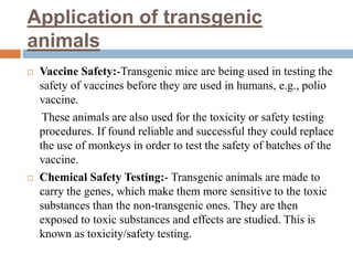 Application of transgenic
animals
 Vaccine Safety:-Transgenic mice are being used in testing the
safety of vaccines before they are used in humans, e.g., polio
vaccine.
These animals are also used for the toxicity or safety testing
procedures. If found reliable and successful they could replace
the use of monkeys in order to test the safety of batches of the
vaccine.
 Chemical Safety Testing:- Transgenic animals are made to
carry the genes, which make them more sensitive to the toxic
substances than the non-transgenic ones. They are then
exposed to toxic substances and effects are studied. This is
known as toxicity/safety testing.
 