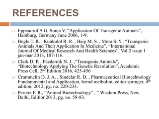REFERENCES
 Eppeudrof A G, Sonja V, “Application Of Transgenic Animals”,
Hamburg, Germany June 2006, 1-9.
 Bogle T. R. , Kunkulol R. R. , Baig M. S. , More S. Y., “Transgenic
Animals And Their Application In Medicine”, “International
Journal Of Medical Research And Health Sciences”, Vol 2 issue 1
jan-mar 2013, 107-116.
 Clark D. P. , Pazdernik N. J. ,“Transgenic Animals”,
“Biotechnology Applying The Genetic Revolution”, Academic
Press Cell, 2nd Edition 2016, 425-456
 Crommelin D. J. A. , Sindelar R. D. , Pharmaceutical Biotechnology
Fundammental and Application, bernd meibolim, editor springer, 4th
edition, 2012, pg. no. 220-233.
 Periera F. R., “Animal Biotechnology” , “ Wisdom Press, New
Delhi, Editior 2013, pg. no. 58-83.
 