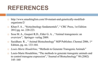 REFERENCES
 http://www.smashinglists.com/10-mutant-and-genetically-modified-
organisms/2/
 Khan F. A. , “biotechnology fundamentals”, “ CRC Press, 1st Edition
2012,pg. no. 220-223.
 Sosa M. A., Gasperi R.D., Elder G. A. , “Animal transgenesis: an
overview”, Springer- verlag 2009.
 Sasidhara R. , “ Animal Biotechnology” MJP Publisher, Chennai 2006, 1st
Edition, pg. no. 133-164.
 Louis-Marie Houdebine, “Methods to Generate Transgenic Animals”
 Louis-Marie Houdebine, “The methods to generate transgenic animals and
to control transgene expression”, “Journal of Biotechnology” 98 (2002)
145–160
 