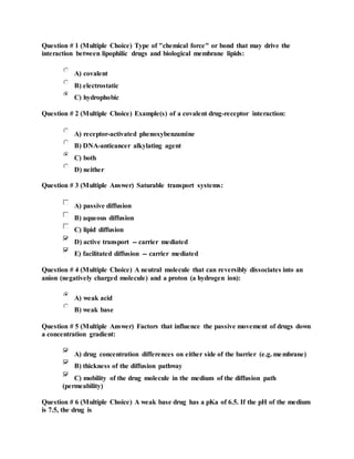 Question # 1 (Multiple Choice) Type of "chemical force" or bond that may drive the
interaction between lipophilic drugs and biological membrane lipids:
A) covalent
B) electrostatic
C) hydrophobic
Question # 2 (Multiple Choice) Example(s) of a covalent drug-receptor interaction:
A) receptor-activated phenoxybenzamine
B) DNA-anticancer alkylating agent
C) both
D) neither
Question # 3 (Multiple Answer) Saturable transport systems:
A) passive diffusion
B) aqueous diffusion
C) lipid diffusion
D) active transport -- carrier mediated
E) facilitated diffusion -- carrier mediated
Question # 4 (Multiple Choice) A neutral molecule that can reversibly dissociates into an
anion (negatively charged molecule) and a proton (a hydrogen ion):
A) weak acid
B) weak base
Question # 5 (Multiple Answer) Factors that influence the passive movement of drugs down
a concentration gradient:
A) drug concentration differences on either side of the barrier (e.g. membrane)
B) thickness of the diffusion pathway
C) mobility of the drug molecule in the medium of the diffusion path
(permeability)
Question # 6 (Multiple Choice) A weak base drug has a pKa of 6.5. If the pH of the medium
is 7.5, the drug is
 