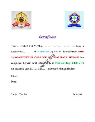 Certificate
This is certified that Mr/Miss ……………………………… being a
Register No………… of second year Diploma in Pharmacy from SHRI
SANGAMESHWAR COLLEGE OF PHARMACY SINDAGI has
completed the term work satisfactorily in Pharmacology (ER20-21P)
for academic year 20.…..To 20…… as prescribed in curriculum.
Place:
Date:
Subject Teacher Principal
 