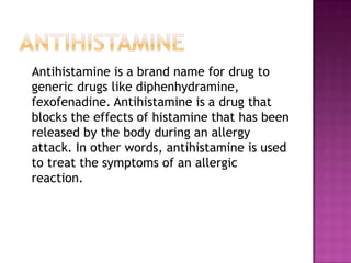 Antihistamine   Antihistamine is a brand name for drug to generic drugs like diphenhydramine, fexofenadine. Antihistamine is a drug that blocks the effects of histamine that has been released by the body during an allergy attack. In other words, antihistamine is used to treat the symptoms of an allergic reaction. 