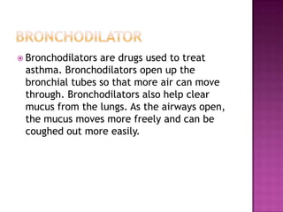 bronchodilatorBronchodilators are drugs used to treat asthma. Bronchodilators open up the bronchial tubes so that more air can move through. Bronchodilators also help clear mucus from the lungs. As the airways open, the mucus moves more freely and can be coughed out more easily.