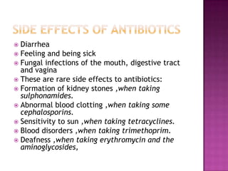 Side effects of antibioticsDiarrheaFeeling and being sick Fungal infections of the mouth, digestive tract and vagina These are rare side effects to antibiotics:Formation of kidney stones ,when taking sulphonamides.Abnormal blood clotting ,when taking some cephalosporins.Sensitivity to sun ,when taking tetracyclines.Blood disorders ,when taking trimethoprim.Deafness ,when taking erythromycin and the aminoglycosides,