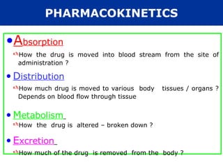 •Absorption
How the drug is moved into blood stream from the site of
administration ?
• Distribution
How much drug is moved to various body tissues / organs ?
Depends on blood flow through tissue
• Metabolism
How the drug is altered – broken down ?
• Excretion
How much of the drug is removed from the body ?
PHARMACOKINETICS
 