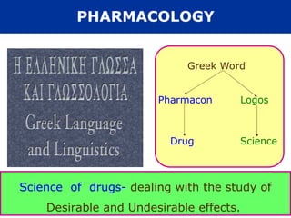 Greek Word
Pharmacon Logos
Drug Science
Science of drugs- dealing with the study of
Desirable and Undesirable effects.
PHARMACOLOGY
 