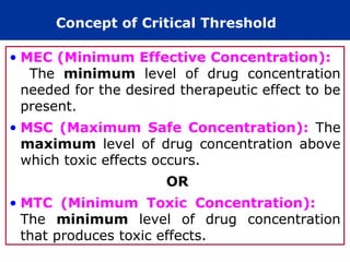 Concept of Critical Threshold
• MEC (Minimum Effective Concentration):
The minimum level of drug concentration
needed for the desired therapeutic effect to be
present.
• MSC (Maximum Safe Concentration): The
maximum level of drug concentration above
which toxic effects occurs.
OR
• MTC (Minimum Toxic Concentration):
The minimum level of drug concentration
that produces toxic effects.
 