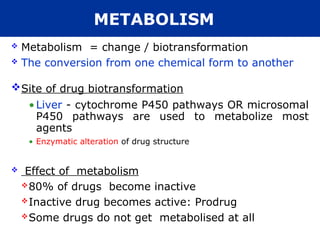 METABOLISM
 Metabolism = change / biotransformation
 The conversion from one chemical form to another
Site of drug biotransformation
•Liver - cytochrome P450 pathways OR microsomal
P450 pathways are used to metabolize most
agents
• Enzymatic alteration of drug structure
 Effect of metabolism
80% of drugs become inactive
Inactive drug becomes active: Prodrug
Some drugs do not get metabolised at all
 