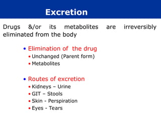 Excretion
• Elimination of the drug
• Unchanged (Parent form)
• Metabolites
• Routes of excretion
• Kidneys – Urine
• GIT – Stools
• Skin - Perspiration
• Eyes - Tears
Drugs &/or its metabolites are irreversibly
eliminated from the body
 