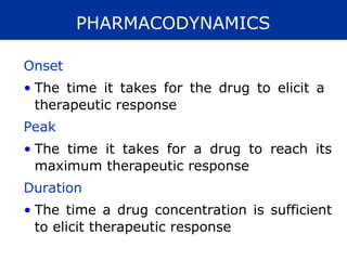 PHARMACODYNAMICS
Onset
• The time it takes for the drug to elicit a
therapeutic response
Peak
• The time it takes for a drug to reach its
maximum therapeutic response
Duration
• The time a drug concentration is sufficient
to elicit therapeutic response
 