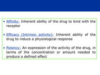 • Affinity: Inherent ability of the drug to bind with the
receptor
• Efficacy (Intrinsic activity): Inherent ability of the
drug to induce a physiological response
• Potency: An expression of the activity of the drug, in
terms of the concentration or amount needed to
produce a defined effect
 