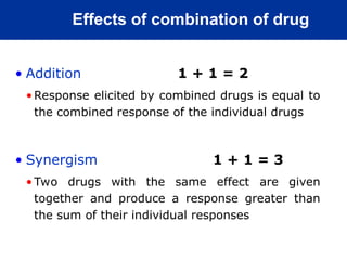 Effects of combination of drug
• Addition 1 + 1 = 2
•Response elicited by combined drugs is equal to
the combined response of the individual drugs
• Synergism 1 + 1 = 3
•Two drugs with the same effect are given
together and produce a response greater than
the sum of their individual responses
 