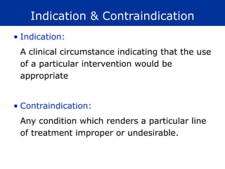 Indication & Contraindication
• Indication:
A clinical circumstance indicating that the use
of a particular intervention would be
appropriate
• Contraindication:
Any condition which renders a particular line
of treatment improper or undesirable.
 