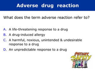 What does the term adverse reaction refer to?
A. A life-threatening response to a drug
B. A drug-induced allergy
C. A harmful, noxious, unintended & undesirable
response to a drug
D. An unpredictable response to a drug
Adverse drug reaction
 