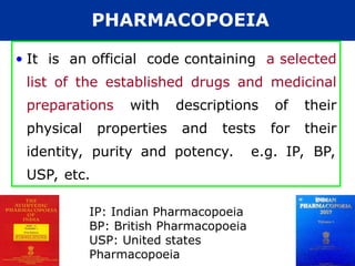PHARMACOPOEIA
• It is an official code containing a selected
list of the established drugs and medicinal
preparations with descriptions of their
physical properties and tests for their
identity, purity and potency. e.g. IP, BP,
USP, etc.
IP: Indian Pharmacopoeia
BP: British Pharmacopoeia
USP: United states
Pharmacopoeia
 