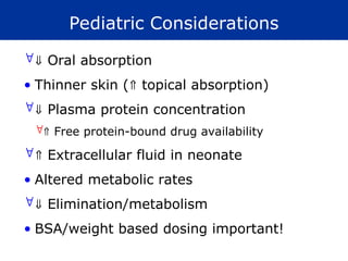 Pediatric Considerations
 Oral absorption
• Thinner skin ( topical absorption)
 Plasma protein concentration
 Free protein-bound drug availability
 Extracellular fluid in neonate
• Altered metabolic rates
 Elimination/metabolism
• BSA/weight based dosing important!
 