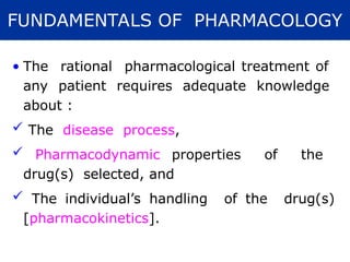 • The rational pharmacological treatment of
any patient requires adequate knowledge
about :
 The disease process,
 Pharmacodynamic properties of the
drug(s) selected, and
 The individual’s handling of the drug(s)
[pharmacokinetics].
FUNDAMENTALS OF PHARMACOLOGY
 
