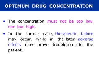 OPTIMUM DRUG CONCENTRATION
• The concentration must not be too low,
nor too high.
• In the former case, therapeutic failure
may occur, while in the later, adverse
effects may prove troublesome to the
patient.
 