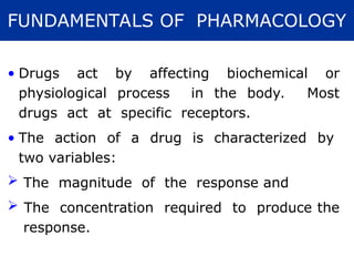 • Drugs act by affecting biochemical or
physiological process in the body. Most
drugs act at specific receptors.
• The action of a drug is characterized by
two variables:
 The magnitude of the response and
 The concentration required to produce the
response.
FUNDAMENTALS OF PHARMACOLOGY
 