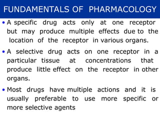 • A specific drug acts only at one receptor
but may produce multiple effects due to the
location of the receptor in various organs.
• A selective drug acts on one receptor in a
particular tissue at concentrations that
produce little effect on the receptor in other
organs.
• Most drugs have multiple actions and it is
usually preferable to use more specific or
more selective agents
FUNDAMENTALS OF PHARMACOLOGY
 