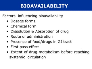 BIOAVAILABILITY

Factors influencing bioavailability
  • Dosage forms
  • Chemical form
  • Dissolution & Absorption of drug
  • Route of administration
  • Presence of food/drugs in GI tract
  • First pass effect
  • Extent of drug metabolism before reaching
    systemic circulation
 