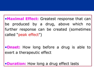 •Maximal Effect: Greatest response that can
be produced by a drug, above which no
further response can be created (sometimes
called “peak effect”)


•Onset: How long before a drug is able to
exert a therapeutic effect


•Duration: How long a drug effect lasts
 