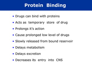 Protein Binding

• Drugs can bind with proteins

• Acts as temporary store of drug

• Prolongs it’s action

• Cause prolonged low level of drugs

• Slowly released from bound reservoir

• Delays metabolism

• Delays excretion

• Decreases its entry into CNS
 