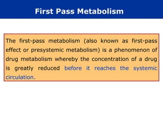 First Pass Metabolism


The first-pass metabolism (also known as first-pass
effect or presystemic metabolism) is a phenomenon of
drug metabolism whereby the concentration of a drug
is greatly reduced before it reaches the systemic
circulation.
 