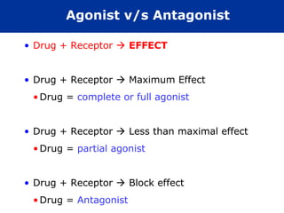 Agonist v/s Antagonist

• Drug + Receptor  EFFECT


• Drug + Receptor  Maximum Effect
 • Drug = complete or full agonist


• Drug + Receptor  Less than maximal effect
 • Drug = partial agonist


• Drug + Receptor  Block effect
 • Drug = Antagonist
 