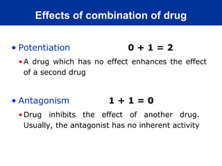 Effects of combination of drug


• Potentiation                 0+1=2
 • A drug which has no effect enhances the effect
   of a second drug


• Antagonism             1+1=0
 • Drug inhibits the effect of another drug.
   Usually, the antagonist has no inherent activity
 
