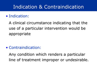 Indication & Contraindication
• Indication:
 A clinical circumstance indicating that the
 use of a particular intervention would be
 appropriate


• Contraindication:
 Any condition which renders a particular
 line of treatment improper or undesirable.
 