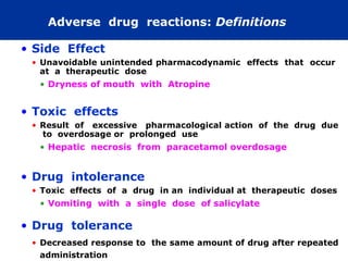 Adverse drug reactions: Definitions

• Side Effect
 • Unavoidable unintended pharmacodynamic effects that occur
   at a therapeutic dose
  • Dryness of mouth with Atropine


• Toxic effects
 • Result of excessive pharmacological action of the drug due
   to overdosage or prolonged use
  • Hepatic necrosis from paracetamol overdosage


• Drug intolerance
 • Toxic effects of a drug in an individual at therapeutic doses
  • Vomiting with a single dose of salicylate

• Drug tolerance
 • Decreased response to the same amount of drug after repeated
   administration
 