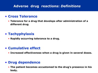 Adverse drug reactions: Definitions


• Cross Tolerance
 • Tolerance for a drug that develops after administration of a
   different drug



• Tachyphylaxis
 • Rapidly occurring tolerance to a drug.



• Cumulative effect
 • Increased effectiveness when a drug is given in several doses.



• Drug dependence
 • The patient becomes accustomed to the drug’s presence in his
   body.
 