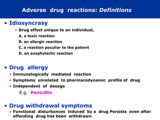 Adverse drug reactions: Definitions

• Idiosyncrasy
   • Drug effect unique to an individual,
     A. a toxic reaction
     B. an allergic reaction
     C. a reaction peculiar to the patient
     D. an anaphylactic reaction



• Drug allergy
 • Immunologically mediated reaction
 • Symptoms unrelated to pharmacodynamic profile of drug
 • Independent of dosage
     E.g. Penicillin


• Drug withdrawal symptoms
 • Functional disturbances induced by a drug Persists even after
   offending drug has been withdrawn
 