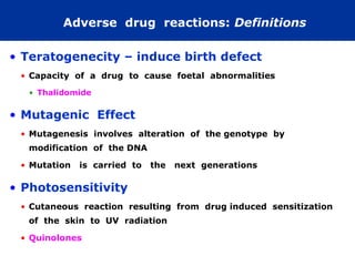 Adverse drug reactions: Definitions

• Teratogenecity – induce birth defect
 • Capacity of a drug to cause foetal abnormalities

  • Thalidomide

• Mutagenic Effect
 • Mutagenesis involves alteration of the genotype by
  modification of the DNA

 • Mutation   is carried to   the   next generations

• Photosensitivity
 • Cutaneous reaction resulting from drug induced sensitization
  of the skin to UV radiation

 • Quinolones
 