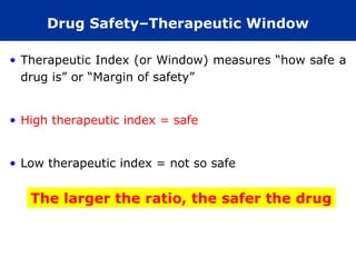 Drug Safety–Therapeutic Window

• Therapeutic Index (or Window) measures “how safe a
  drug is” or “Margin of safety”


• High therapeutic index = safe


• Low therapeutic index = not so safe


   The larger the ratio, the safer the drug
 