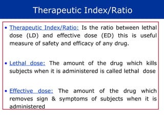 Therapeutic Index/Ratio
• Therapeutic Index/Ratio: Is the ratio between lethal
  dose (LD) and effective dose (ED) this is useful
  measure of safety and efficacy of any drug.


• Lethal dose: The amount of the drug which kills
  subjects when it is administered is called lethal dose


• Effective dose: The amount of the drug which
  removes sign & symptoms of subjects when it is
  administered
 