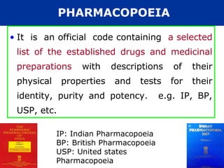 PHARMACOPOEIA

• It is an official code containing a selected
 list of the established drugs and medicinal
 preparations     with    descriptions     of   their
 physical    properties   and    tests    for   their
 identity, purity and potency.          e.g. IP, BP,
 USP, etc.

            IP: Indian Pharmacopoeia
            BP: British Pharmacopoeia
            USP: United states
            Pharmacopoeia
 