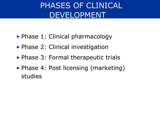 PHASES OF CLINICAL
          DEVELOPMENT

• Phase 1: Clinical pharmacology
• Phase 2: Clinical investigation
• Phase 3: Formal therapeutic trials
• Phase 4: Post licensing (marketing)
  studies
 