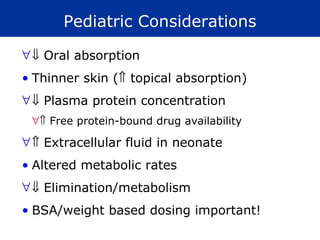 Pediatric Considerations

∀ ⇓ Oral absorption
• Thinner skin (⇑ topical absorption)
∀ ⇓ Plasma protein concentration
 ∀⇑ Free protein-bound drug availability

∀ ⇑ Extracellular fluid in neonate
• Altered metabolic rates
∀ ⇓ Elimination/metabolism
• BSA/weight based dosing important!
 